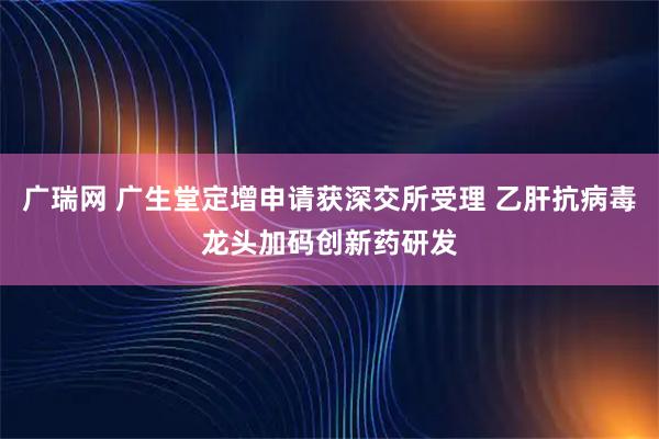 广瑞网 广生堂定增申请获深交所受理 乙肝抗病毒龙头加码创新药研发