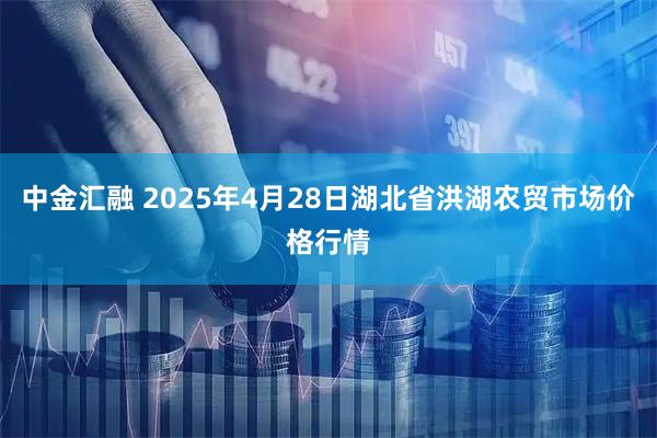 中金汇融 2025年4月28日湖北省洪湖农贸市场价格行情