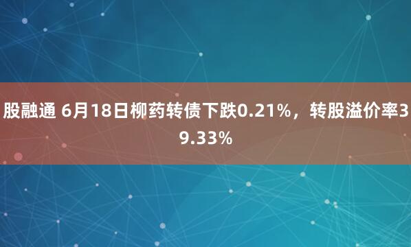 股融通 6月18日柳药转债下跌0.21%，转股溢价率39.33%