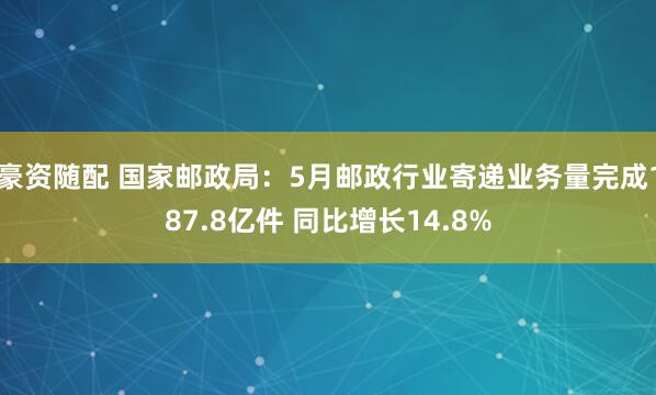 豪资随配 国家邮政局：5月邮政行业寄递业务量完成187.8亿件 同比增长14.8%