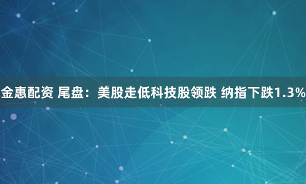 金惠配资 尾盘：美股走低科技股领跌 纳指下跌1.3%