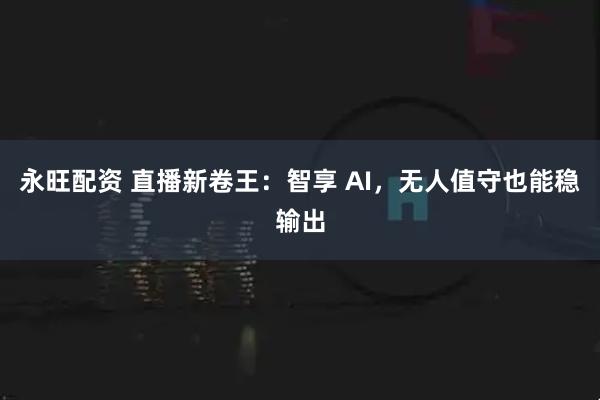 永旺配资 直播新卷王：智享 AI，无人值守也能稳输出