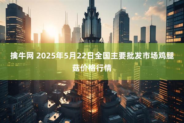 擒牛网 2025年5月22日全国主要批发市场鸡腿菇价格行情