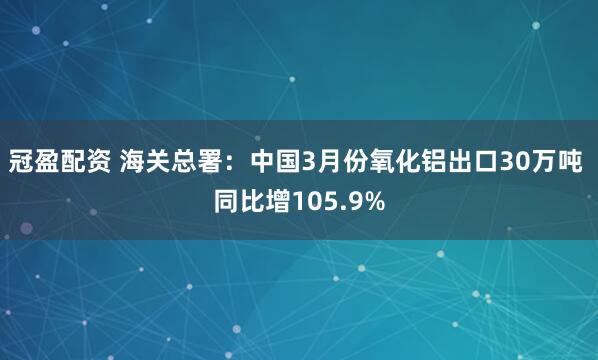 冠盈配资 海关总署：中国3月份氧化铝出口30万吨 同比增105.9%