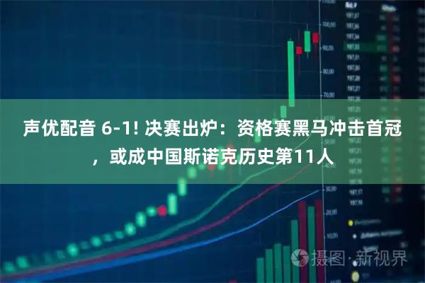 声优配音 6-1! 决赛出炉：资格赛黑马冲击首冠，或成中国斯诺克历史第11人