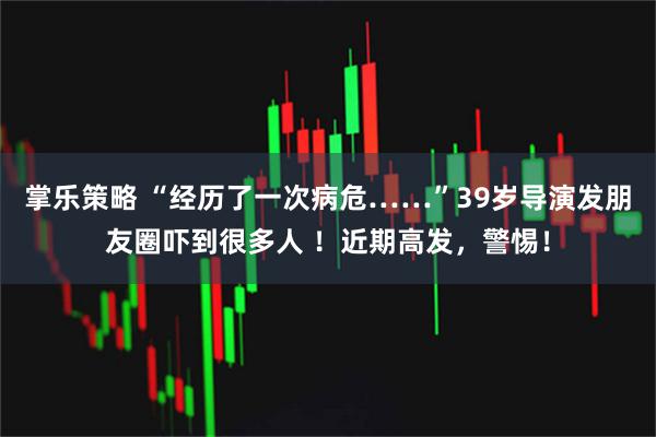 掌乐策略 “经历了一次病危……”39岁导演发朋友圈吓到很多人 ！近期高发，警惕！