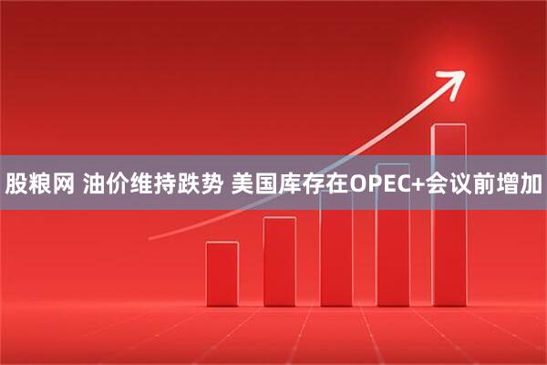 股粮网 油价维持跌势 美国库存在OPEC+会议前增加
