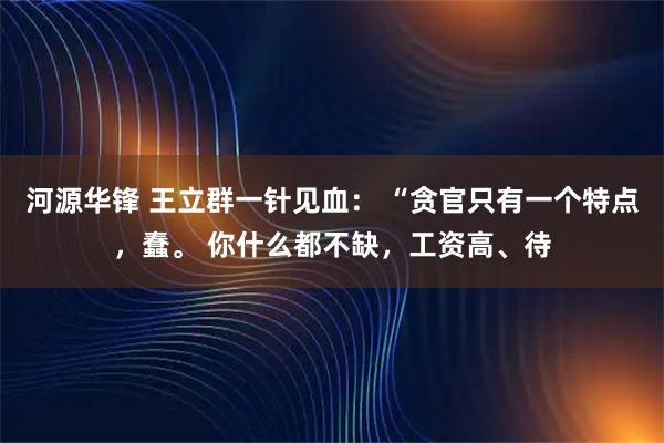 河源华锋 王立群一针见血： “贪官只有一个特点，蠢。 你什么都不缺，工资高、待
