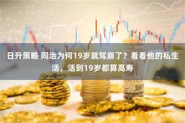 日升策略 同治为何19岁就驾崩了？看看他的私生活，活到19岁都算高寿