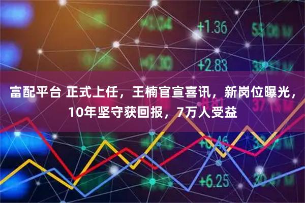 富配平台 正式上任，王楠官宣喜讯，新岗位曝光，10年坚守获回报，7万人受益